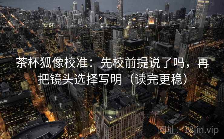 茶杯狐像校准:先校前提说了吗,再把镜头选择写明(读完更稳) 茶杯狐像校准:先校前提说了吗,再把镜头选择写明(读完更稳)