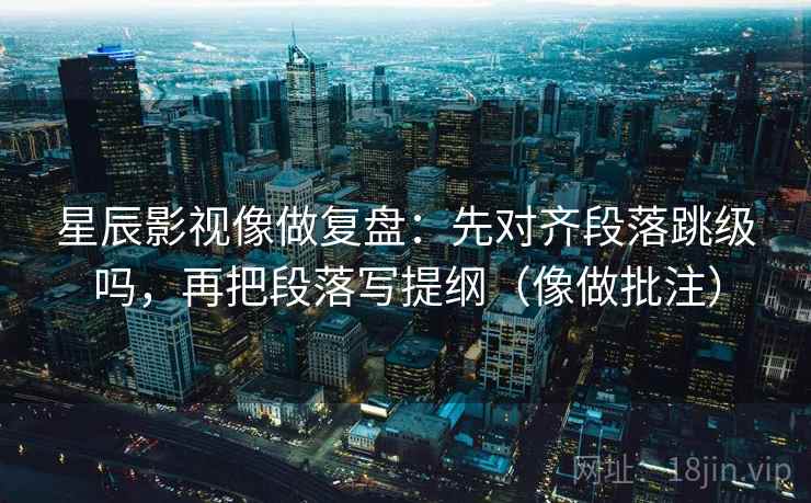 星辰影视像做复盘：先对齐段落跳级吗，再把段落写提纲（像做批注）