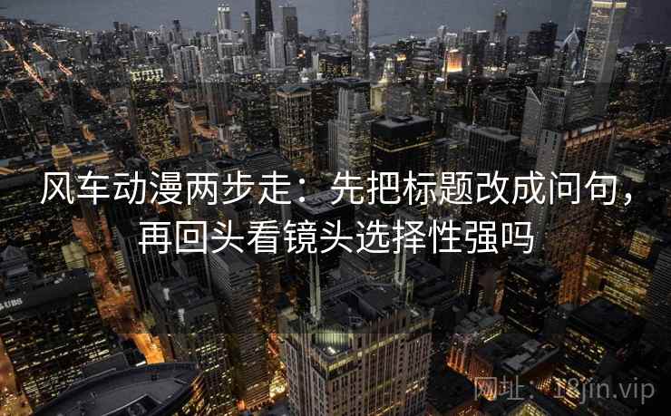 风车动漫两步走:先把标题改成问句,再回头看镜头选择性强吗 风车动漫两步走:先把标题改成问句,再回头看镜头选择性强吗
