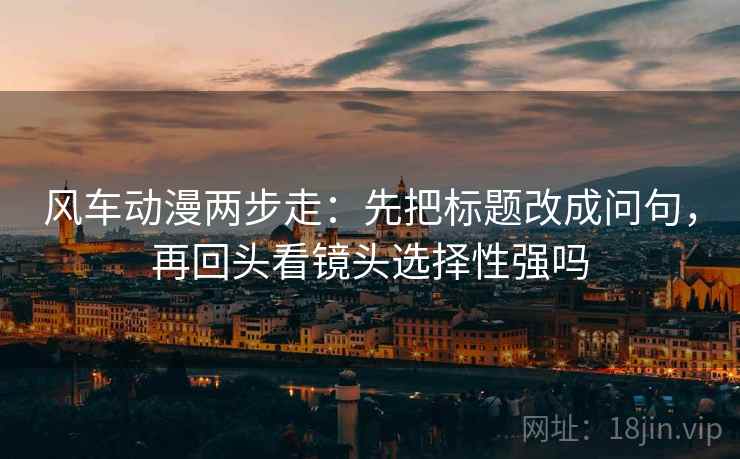 风车动漫两步走:先把标题改成问句,再回头看镜头选择性强吗 风车动漫两步走:先把标题改成问句,再回头看镜头选择性强吗