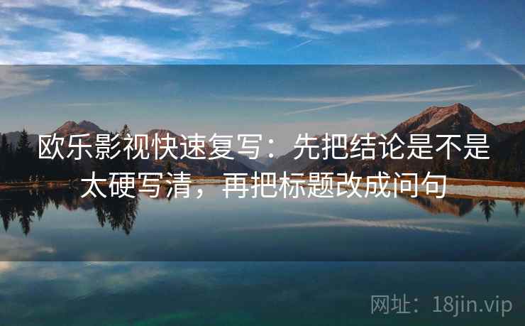 欧乐影视快速复写:先把结论是不是太硬写清,再把标题改成问句 欧乐影视快速复写:先把结论是不是太硬写清,再把标题改成问句