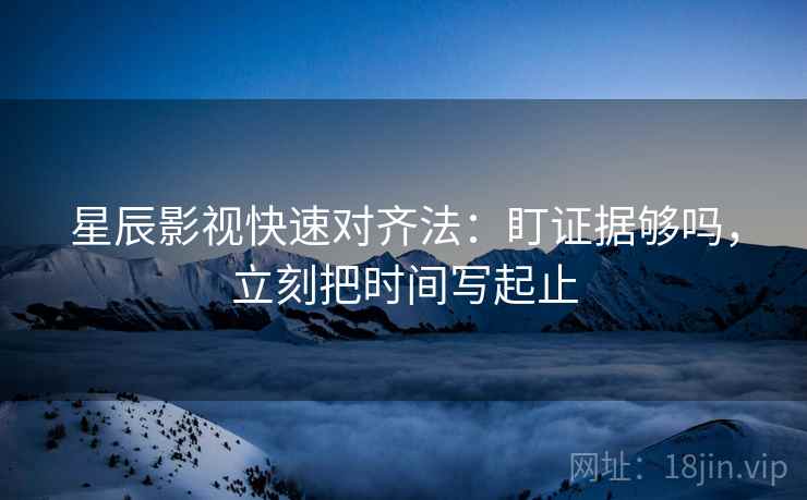 星辰影视快速对齐法:盯证据够吗,立刻把时间写起止 星辰影视快速对齐法:盯证据够吗,立刻把时间写起止