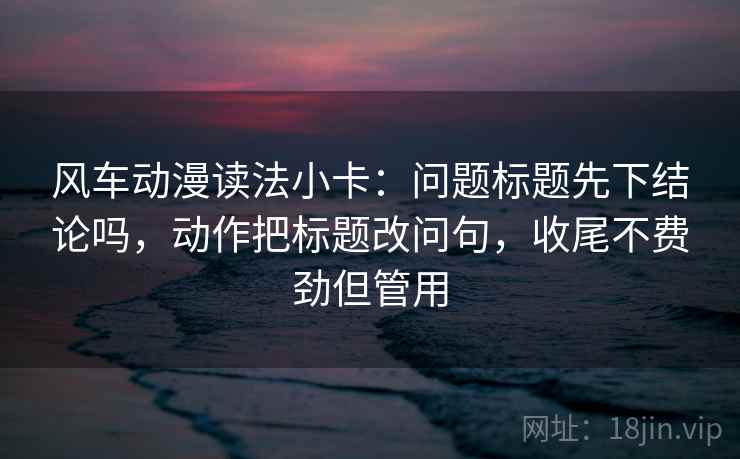 风车动漫读法小卡:问题标题先下结论吗,动作把标题改问句,收尾不费劲但管用 风车动漫读法小卡:问题标题先下结论吗,动作把标题改问句,收尾不费劲但管用