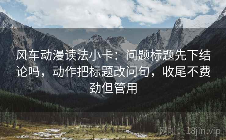 风车动漫读法小卡:问题标题先下结论吗,动作把标题改问句,收尾不费劲但管用 风车动漫读法小卡:问题标题先下结论吗,动作把标题改问句,收尾不费劲但管用