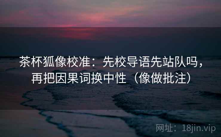 茶杯狐像校准:先校导语先站队吗,再把因果词换中性(像做批注) 茶杯狐像校准:先校导语先站队吗,再把因果词换中性(像做批注)