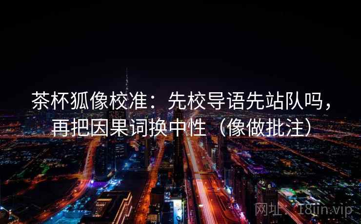 茶杯狐像校准:先校导语先站队吗,再把因果词换中性(像做批注) 茶杯狐像校准:先校导语先站队吗,再把因果词换中性(像做批注)
