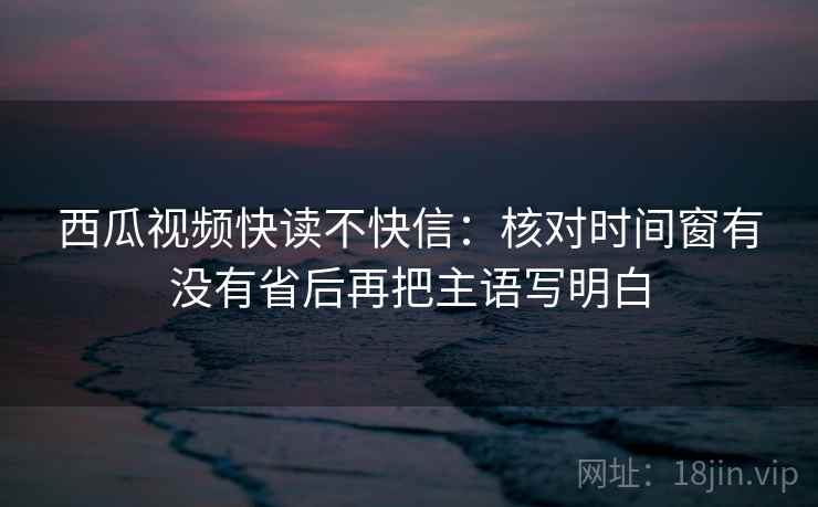 西瓜视频快读不快信:核对时间窗有没有省后再把主语写明白 西瓜视频快读不快信:核对时间窗有没有省后再把主语写明白