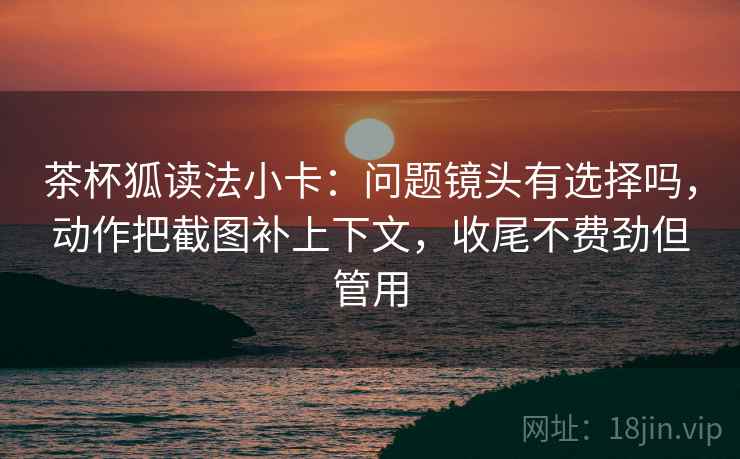 茶杯狐读法小卡:问题镜头有选择吗,动作把截图补上下文,收尾不费劲但管用 茶杯狐读法小卡:问题镜头有选择吗,动作把截图补上下文,收尾不费劲但管用