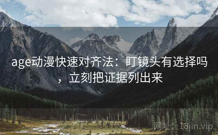 age动漫快速对齐法:盯镜头有选择吗,立刻把证据列出来 age动漫快速对齐法:盯镜头有选择吗,立刻把证据列出来